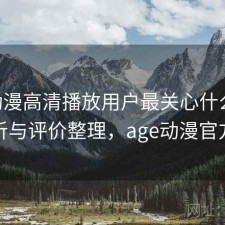 age动漫高清播放用户最关心什么？实测分析与评价整理，age动漫官方正版