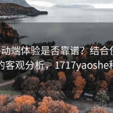 17c移动端体验是否靠谱？结合使用技巧的客观分析，1717yaoshe移动