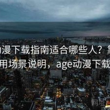 age动漫下载指南适合哪些人？靠谱吗与使用场景说明，age动漫下载2021