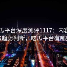 17吃瓜平台深度测评1117：内容变化与趋势判断，吃瓜平台有哪些