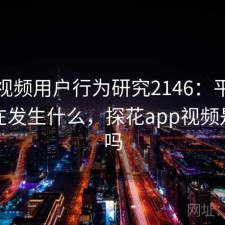 探花视频用户行为研究2146：平台生态正在发生什么，探花app视频是真的吗