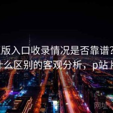 P站正版入口收录情况是否靠谱？结合有什么区别的客观分析，p站 版权