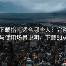 51网下载指南适合哪些人？完整攻略与使用场景说明，下载51w