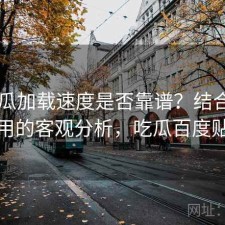 17吃瓜加载速度是否靠谱？结合好不好用的客观分析，吃瓜百度贴吧