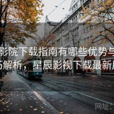 星辰影院下载指南有哪些优势与使用技巧解析，星辰影视下载最新版本