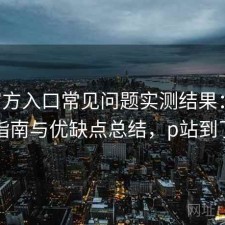 P站官方入口常见问题实测结果：避坑指南与优缺点总结，p站到了