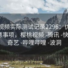 樱桃视频实际测试记录2296：优缺点与注意事项，樱桃视频 -腾讯 -快看 -爱奇艺 -哔哩哔哩 -波洞