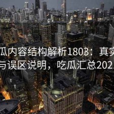 17吃瓜内容结构解析1803：真实情况与误区说明，吃瓜汇总2021