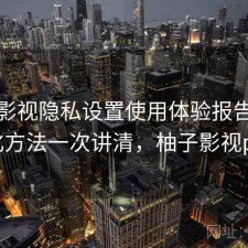 柚子影视隐私设置使用体验报告：优化方法一次讲清，柚子影视pc