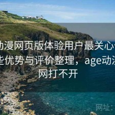 age动漫网页版体验用户最关心什么？有哪些优势与评价整理，age动漫官方网打不开