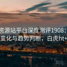 白虎资源站平台深度测评1908：内容变化与趋势判断，白虎ht+