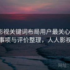 人人影视关键词布局用户最关心什么？注意事项与评价整理，人人影视问题
