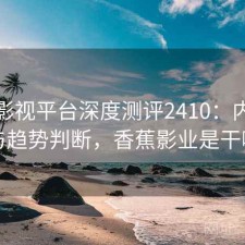 香蕉影视平台深度测评2410：内容变化与趋势判断，香蕉影业是干嘛的