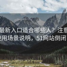 51网最新入口适合哪些人？注意事项与使用场景说明，51网站倒闭了吗