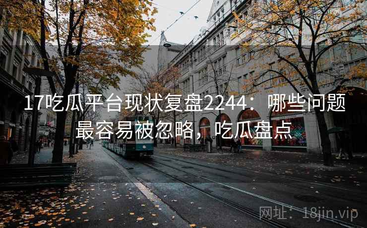 17吃瓜平台现状复盘2244：哪些问题最容易被忽略，吃瓜盘点  第1张