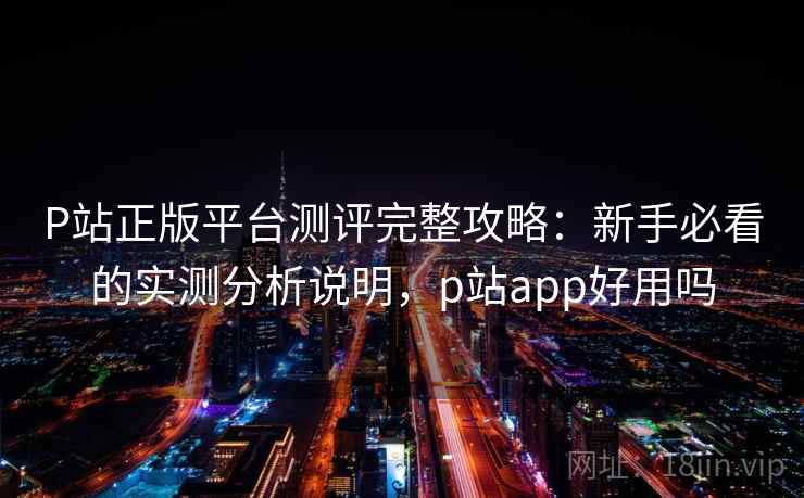 P站正版平台测评完整攻略:新手必看的实测分析说明,p站app好用吗 第1张 P站正版平台测评完整攻略:新手必看的实测分析说明,p站app好用吗 第1张