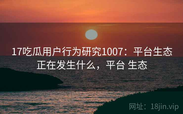 17吃瓜用户行为研究1007：平台生态正在发生什么，平台 生态  第1张