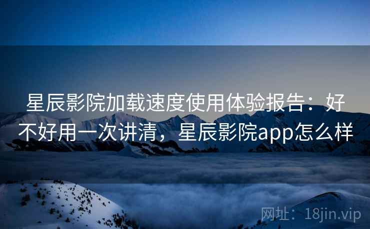 星辰影院加载速度使用体验报告：好不好用一次讲清，星辰影院app怎么样  第2张