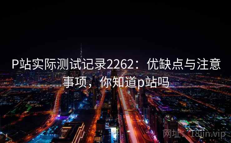 P站实际测试记录2262：优缺点与注意事项，你知道p站吗  第2张