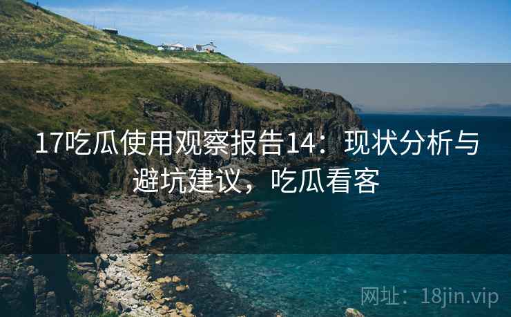 17吃瓜使用观察报告14:现状分析与避坑建议,吃瓜看客 第2张 17吃瓜使用观察报告14:现状分析与避坑建议,吃瓜看客 第2张
