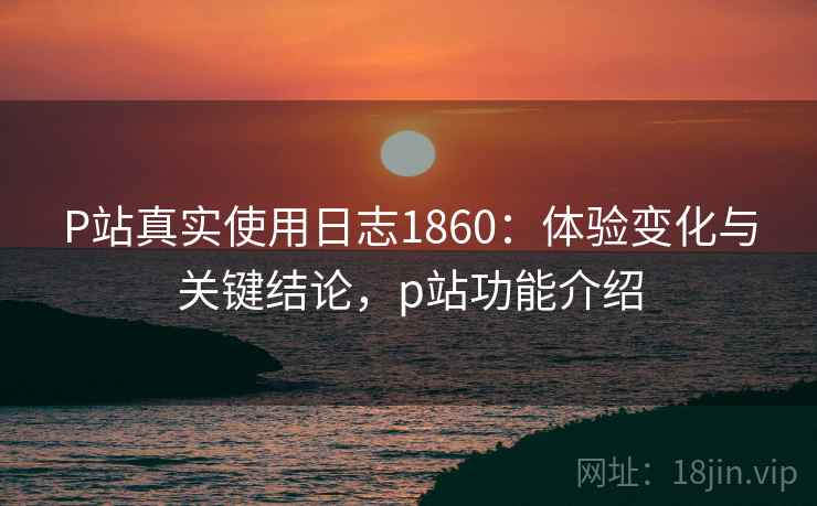P站真实使用日志1860：体验变化与关键结论，p站功能介绍  第1张