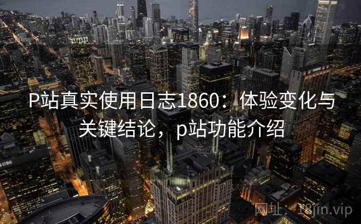 P站真实使用日志1860：体验变化与关键结论，p站功能介绍  第2张