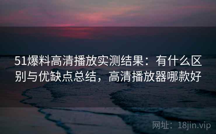 51爆料高清播放实测结果：有什么区别与优缺点总结，高清播放器哪款好  第1张
