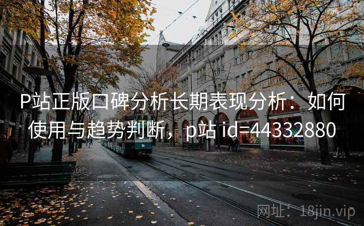 P站正版口碑分析长期表现分析：如何使用与趋势判断，p站 id=44332880  第2张