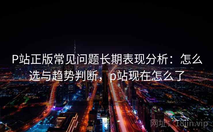 P站正版常见问题长期表现分析：怎么选与趋势判断，p站现在怎么了  第2张