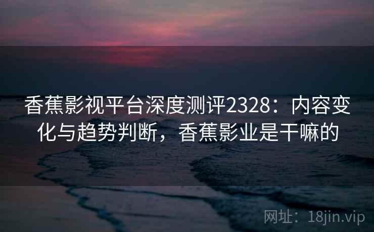 香蕉影视平台深度测评2328：内容变化与趋势判断，香蕉影业是干嘛的  第1张