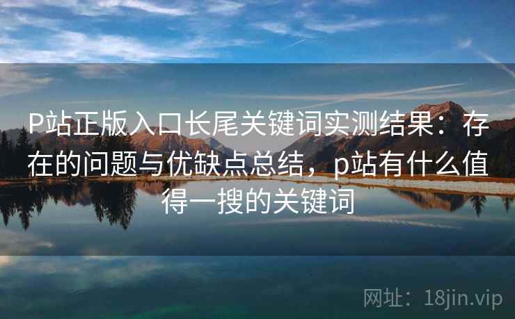 P站正版入口长尾关键词实测结果：存在的问题与优缺点总结，p站有什么值得一搜的关键词  第2张