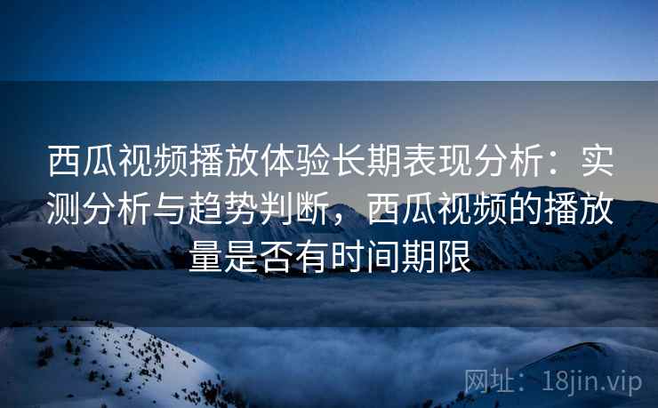西瓜视频播放体验长期表现分析：实测分析与趋势判断，西瓜视频的播放量是否有时间期限  第1张