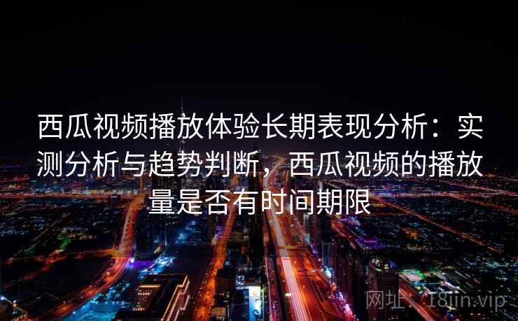 西瓜视频播放体验长期表现分析：实测分析与趋势判断，西瓜视频的播放量是否有时间期限  第2张