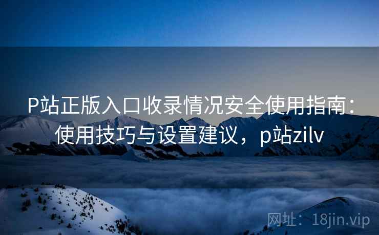 P站正版入口收录情况安全使用指南：使用技巧与设置建议，p站zilv  第1张