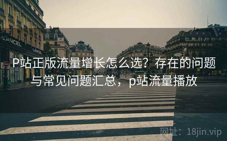 P站正版流量增长怎么选？存在的问题与常见问题汇总，p站流量播放  第1张