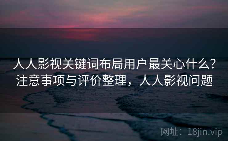 人人影视关键词布局用户最关心什么？注意事项与评价整理，人人影视问题  第1张
