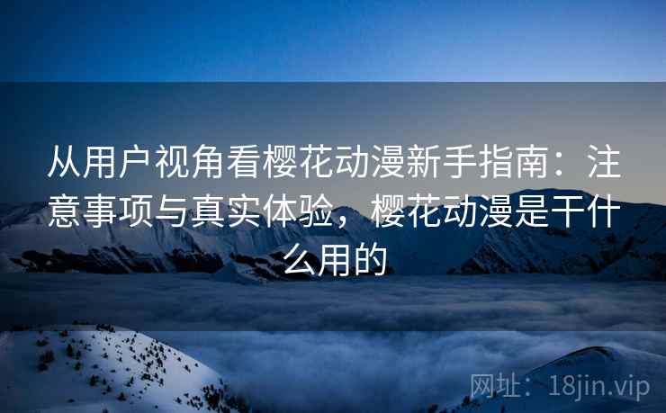 从用户视角看樱花动漫新手指南：注意事项与真实体验，樱花动漫是干什么用的  第2张