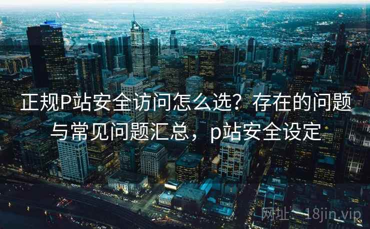 正规P站安全访问怎么选？存在的问题与常见问题汇总，p站安全设定  第1张