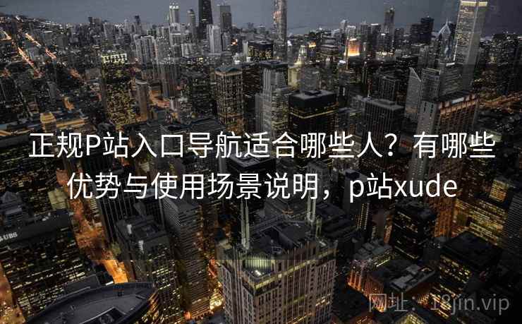 正规P站入口导航适合哪些人？有哪些优势与使用场景说明，p站xude  第1张