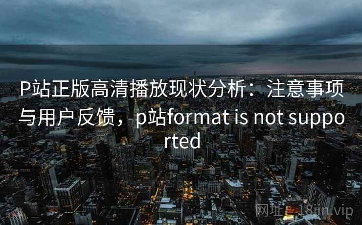 P站正版高清播放现状分析：注意事项与用户反馈，p站format is not supported  第1张