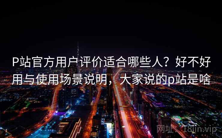P站官方用户评价适合哪些人？好不好用与使用场景说明，大家说的p站是啥  第1张