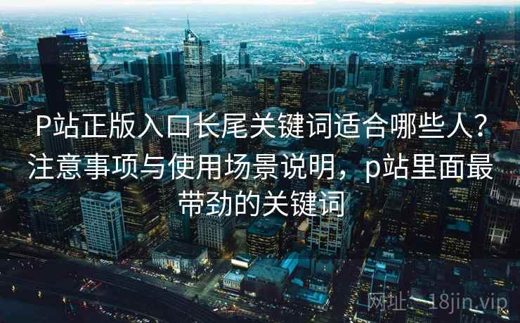 P站正版入口长尾关键词适合哪些人？注意事项与使用场景说明，p站里面最带劲的关键词  第1张