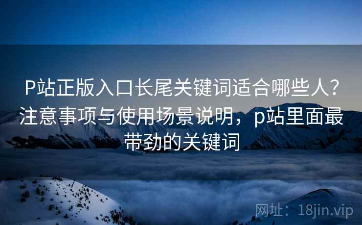 P站正版入口长尾关键词适合哪些人？注意事项与使用场景说明，p站里面最带劲的关键词  第2张