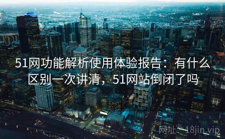 51网功能解析使用体验报告：有什么区别一次讲清，51网站倒闭了吗  第2张