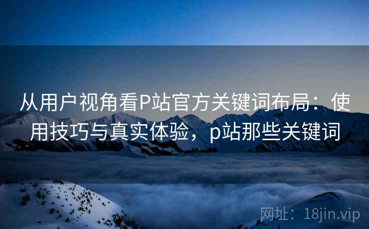 从用户视角看P站官方关键词布局：使用技巧与真实体验，p站那些关键词  第1张