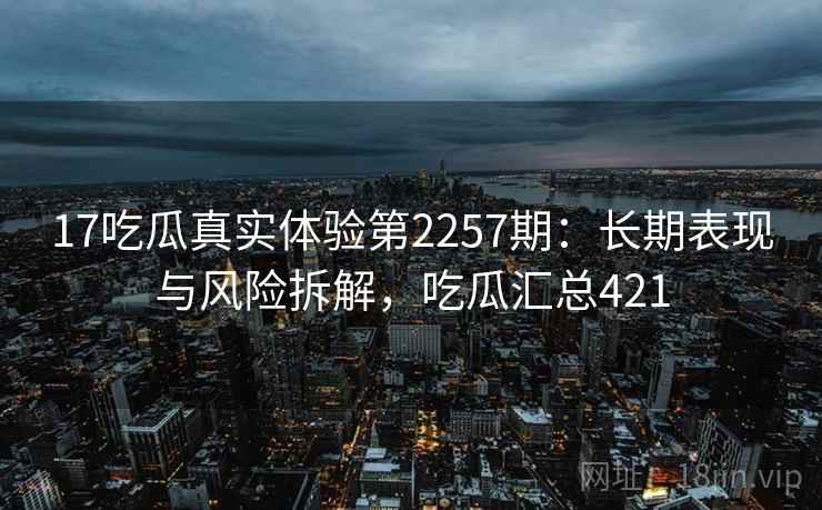 17吃瓜真实体验第2257期：长期表现与风险拆解，吃瓜汇总421  第1张