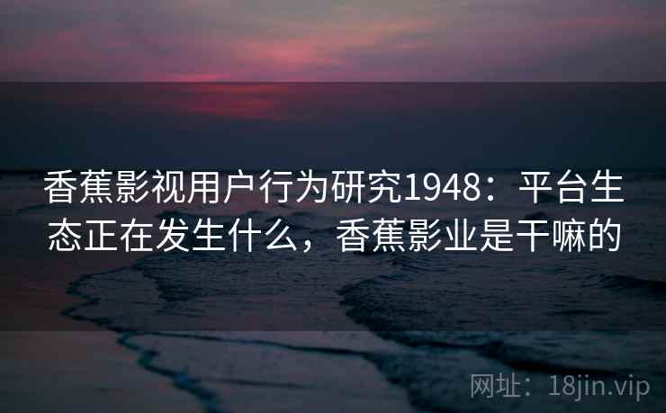香蕉影视用户行为研究1948：平台生态正在发生什么，香蕉影业是干嘛的  第2张