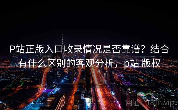 P站正版入口收录情况是否靠谱?结合有什么区别的客观分析,p站 版权 第1张 P站正版入口收录情况是否靠谱?结合有什么区别的客观分析,p站 版权 第1张
