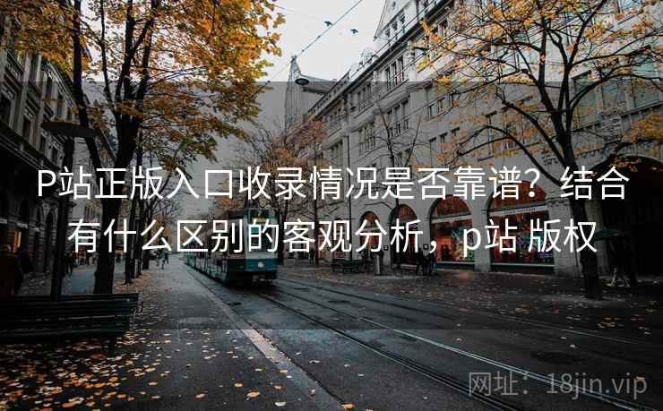 P站正版入口收录情况是否靠谱?结合有什么区别的客观分析,p站 版权 第2张 P站正版入口收录情况是否靠谱?结合有什么区别的客观分析,p站 版权 第2张