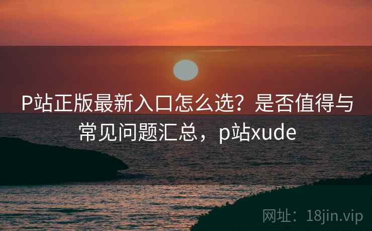 P站正版最新入口怎么选？是否值得与常见问题汇总，p站xude  第1张